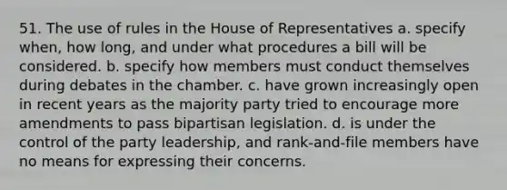 51. The use of rules in the House of Representatives a. specify when, how long, and under what procedures a bill will be considered. b. specify how members must conduct themselves during debates in the chamber. c. have grown increasingly open in recent years as the majority party tried to encourage more amendments to pass bipartisan legislation. d. is under the control of the party leadership, and rank-and-file members have no means for expressing their concerns.