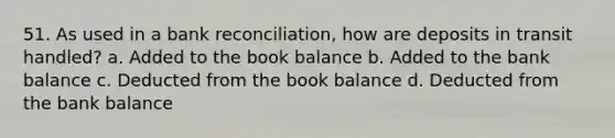 51. As used in a bank reconciliation, how are deposits in transit handled? a. Added to the book balance b. Added to the bank balance c. Deducted from the book balance d. Deducted from the bank balance