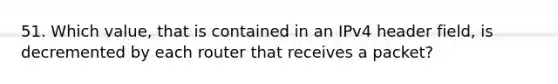 51. Which value, that is contained in an IPv4 header field, is decremented by each router that receives a packet?