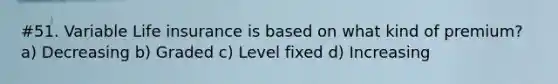 #51. Variable Life insurance is based on what kind of premium? a) Decreasing b) Graded c) Level fixed d) Increasing
