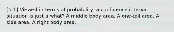 [5.1] Viewed in terms of probability, a confidence interval situation is just a what? A middle body area. A one-tail area. A side area. A right body area.