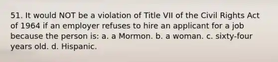 51. It would NOT be a violation of Title VII of the Civil Rights Act of 1964 if an employer refuses to hire an applicant for a job because the person is: a. a Mormon. b. a woman. c. sixty-four years old. d. Hispanic.