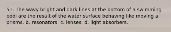 51. The wavy bright and dark lines at the bottom of a swimming pool are the result of the water surface behaving like moving a. prisms. b. resonators. c. lenses. d. light absorbers.