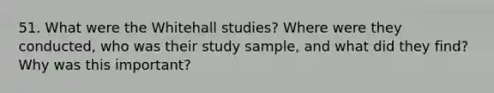 51. What were the Whitehall studies? Where were they conducted, who was their study sample, and what did they find? Why was this important?