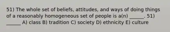 51) The whole set of beliefs, attitudes, and ways of doing things of a reasonably homogeneous set of people is a(n) ______. 51) ______ A) class B) tradition C) society D) ethnicity E) culture