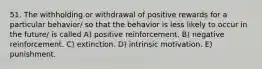 51. The withholding or withdrawal of positive rewards for a particular behavior/ so that the behavior is less likely to occur in the future/ is called A) positive reinforcement. B) negative reinforcement. C) extinction. D) intrinsic motivation. E) punishment.