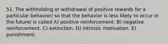 51. The withholding or withdrawal of positive rewards for a particular behavior/ so that the behavior is less likely to occur in the future/ is called A) positive reinforcement. B) negative reinforcement. C) extinction. D) intrinsic motivation. E) punishment.