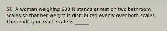 51. A woman weighing 600 N stands at rest on two bathroom scales so that her weight is distributed evenly over both scales. The reading on each scale is ______