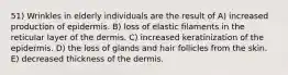 51) Wrinkles in elderly individuals are the result of A) increased production of epidermis. B) loss of elastic filaments in the reticular layer of the dermis. C) increased keratinization of the epidermis. D) the loss of glands and hair follicles from the skin. E) decreased thickness of the dermis.