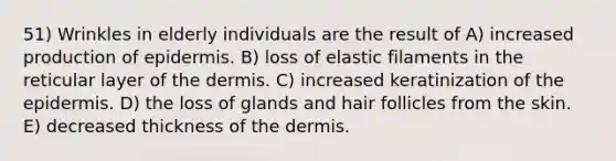 51) Wrinkles in elderly individuals are the result of A) increased production of epidermis. B) loss of elastic filaments in the reticular layer of the dermis. C) increased keratinization of the epidermis. D) the loss of glands and hair follicles from the skin. E) decreased thickness of the dermis.