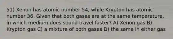 51) Xenon has atomic number 54, while Krypton has atomic number 36. Given that both gases are at the same temperature, in which medium does sound travel faster? A) Xenon gas B) Krypton gas C) a mixture of both gases D) the same in either gas