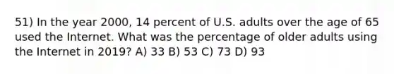 51) In the year 2000, 14 percent of U.S. adults over the age of 65 used the Internet. What was the percentage of older adults using the Internet in 2019? A) 33 B) 53 C) 73 D) 93