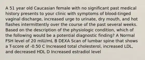 A 51 year old Caucasian female with no significant past medical history presents to your clinic with symptoms of blood-tinged vaginal discharge, increased urge to urinate, dry mouth, and hot flashes intermittently over the course of the past several weeks. Based on the description of the physiologic condition, which of the following would be a potential diagnostic finding? A Normal FSH level of 20 mIU/mL B DEXA Scan of lumbar spine that shows a T-score of -0.50 C Increased total cholesterol, increased LDL, and decreased HDL D Increased estradiol level