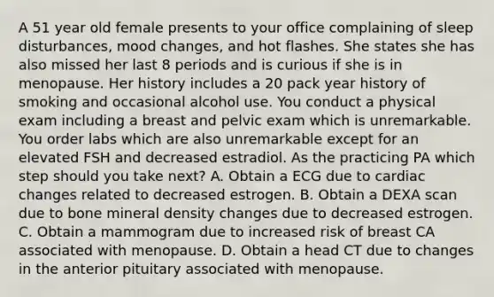 A 51 year old female presents to your office complaining of sleep disturbances, mood changes, and hot flashes. She states she has also missed her last 8 periods and is curious if she is in menopause. Her history includes a 20 pack year history of smoking and occasional alcohol use. You conduct a physical exam including a breast and pelvic exam which is unremarkable. You order labs which are also unremarkable except for an elevated FSH and decreased estradiol. As the practicing PA which step should you take next? A. Obtain a ECG due to cardiac changes related to decreased estrogen. B. Obtain a DEXA scan due to bone mineral density changes due to decreased estrogen. C. Obtain a mammogram due to increased risk of breast CA associated with menopause. D. Obtain a head CT due to changes in the anterior pituitary associated with menopause.