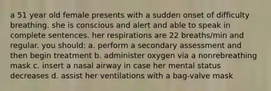 a 51 year old female presents with a sudden onset of difficulty breathing. she is conscious and alert and able to speak in complete sentences. her respirations are 22 breaths/min and regular. you should: a. perform a secondary assessment and then begin treatment b. administer oxygen via a nonrebreathing mask c. insert a nasal airway in case her mental status decreases d. assist her ventilations with a bag-valve mask