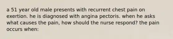 a 51 year old male presents with recurrent chest pain on exertion. he is diagnosed with angina pectoris. when he asks what causes the pain, how should the nurse respond? the pain occurs when: