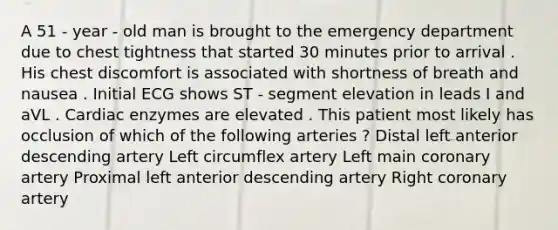 A 51 - year - old man is brought to the emergency department due to chest tightness that started 30 minutes prior to arrival . His chest discomfort is associated with shortness of breath and nausea . Initial ECG shows ST - segment elevation in leads I and aVL . Cardiac enzymes are elevated . This patient most likely has occlusion of which of the following arteries ? Distal left anterior descending artery Left circumflex artery Left main coronary artery Proximal left anterior descending artery Right coronary artery