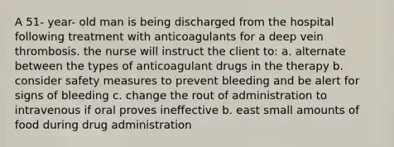 A 51- year- old man is being discharged from the hospital following treatment with anticoagulants for a deep vein thrombosis. the nurse will instruct the client to: a. alternate between the types of anticoagulant drugs in the therapy b. consider safety measures to prevent bleeding and be alert for signs of bleeding c. change the rout of administration to intravenous if oral proves ineffective b. east small amounts of food during drug administration