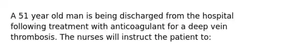 A 51 year old man is being discharged from the hospital following treatment with anticoagulant for a deep vein thrombosis. The nurses will instruct the patient to: