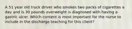 A 51 year old truck driver who smokes two packs of cigarettes a day and is 30 pounds overweight is diagnosed with having a gastric ulcer. Which content is most important for the nurse to include in the discharge teaching for this client?