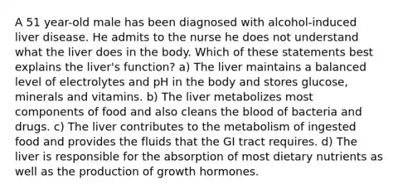 A 51 year-old male has been diagnosed with alcohol-induced liver disease. He admits to the nurse he does not understand what the liver does in the body. Which of these statements best explains the liver's function? a) The liver maintains a balanced level of electrolytes and pH in the body and stores glucose, minerals and vitamins. b) The liver metabolizes most components of food and also cleans the blood of bacteria and drugs. c) The liver contributes to the metabolism of ingested food and provides the fluids that the GI tract requires. d) The liver is responsible for the absorption of most dietary nutrients as well as the production of growth hormones.