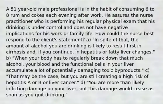 A 51 year-old male professional is in the habit of consuming 6 to 8 rum and cokes each evening after work. He assures the nurse practitioner who is performing his regular physical exam that his drinking is under control and does not have negative implications for his work or family life. How could the nurse best respond to the client's statement? a) "In spite of that, the amount of alcohol you are drinking is likely to result first in cirrhosis and, if you continue, in hepatitis or fatty liver changes." b) "When your body has to regularly break down that much alcohol, your blood and the functional cells in your liver accumulate a lot of potentially damaging toxic byproducts." c) "That may be the case, but you are still creating a high risk of hepatitis A or B or liver cancer." d) "You are more than likely inflicting damage on your liver, but this damage would cease as soon as you quit drinking."