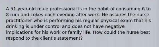 A 51 year-old male professional is in the habit of consuming 6 to 8 rum and cokes each evening after work. He assures the nurse practitioner who is performing his regular physical exam that his drinking is under control and does not have negative implications for his work or family life. How could the nurse best respond to the client's statement?