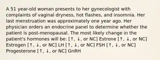 A 51 year-old woman presents to her gynecologist with complaints of vaginal dryness, hot flashes, and insomnia. Her last menstruation was approximately one year ago. Her physician orders an endocrine panel to determine whether the patient is post-menopausal. The most likely change in the patient's hormones will be: [↑, ↓, or NC] Estrone [↑, ↓, or NC] Estrogen [↑, ↓, or NC] LH [↑, ↓, or NC] FSH [↑, ↓, or NC] Progesterone [↑, ↓, or NC] GnRH