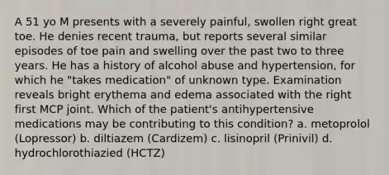 A 51 yo M presents with a severely painful, swollen right great toe. He denies recent trauma, but reports several similar episodes of toe pain and swelling over the past two to three years. He has a history of alcohol abuse and hypertension, for which he "takes medication" of unknown type. Examination reveals bright erythema and edema associated with the right first MCP joint. Which of the patient's antihypertensive medications may be contributing to this condition? a. metoprolol (Lopressor) b. diltiazem (Cardizem) c. lisinopril (Prinivil) d. hydrochlorothiazied (HCTZ)