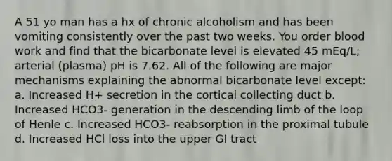 A 51 yo man has a hx of chronic alcoholism and has been vomiting consistently over the past two weeks. You order blood work and find that the bicarbonate level is elevated 45 mEq/L; arterial (plasma) pH is 7.62. All of the following are major mechanisms explaining the abnormal bicarbonate level except: a. Increased H+ secretion in the cortical collecting duct b. Increased HCO3- generation in the descending limb of the loop of Henle c. Increased HCO3- reabsorption in the proximal tubule d. Increased HCl loss into the upper GI tract