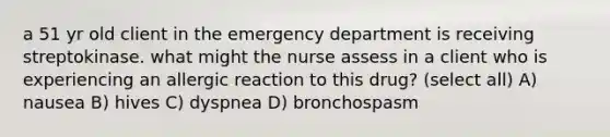 a 51 yr old client in the emergency department is receiving streptokinase. what might the nurse assess in a client who is experiencing an allergic reaction to this drug? (select all) A) nausea B) hives C) dyspnea D) bronchospasm