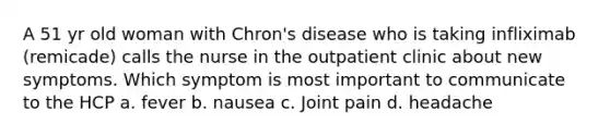 A 51 yr old woman with Chron's disease who is taking infliximab (remicade) calls the nurse in the outpatient clinic about new symptoms. Which symptom is most important to communicate to the HCP a. fever b. nausea c. Joint pain d. headache