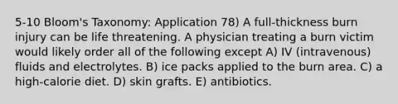 5-10 Bloom's Taxonomy: Application 78) A full-thickness burn injury can be life threatening. A physician treating a burn victim would likely order all of the following except A) IV (intravenous) fluids and electrolytes. B) ice packs applied to the burn area. C) a high-calorie diet. D) skin grafts. E) antibiotics.