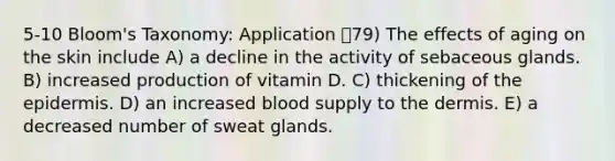 5-10 Bloom's Taxonomy: Application 79) The effects of aging on the skin include A) a decline in the activity of sebaceous glands. B) increased production of vitamin D. C) thickening of the epidermis. D) an increased blood supply to the dermis. E) a decreased number of sweat glands.