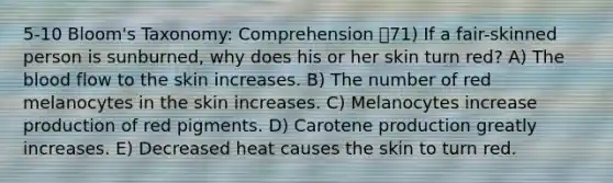 5-10 Bloom's Taxonomy: Comprehension 71) If a fair-skinned person is sunburned, why does his or her skin turn red? A) The blood flow to the skin increases. B) The number of red melanocytes in the skin increases. C) Melanocytes increase production of red pigments. D) Carotene production greatly increases. E) Decreased heat causes the skin to turn red.