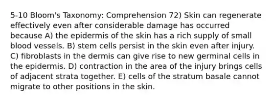 5-10 Bloom's Taxonomy: Comprehension 72) Skin can regenerate effectively even after considerable damage has occurred because A) the epidermis of the skin has a rich supply of small blood vessels. B) stem cells persist in the skin even after injury. C) fibroblasts in the dermis can give rise to new germinal cells in the epidermis. D) contraction in the area of the injury brings cells of adjacent strata together. E) cells of the stratum basale cannot migrate to other positions in the skin.