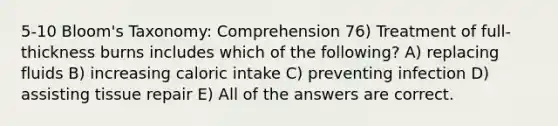 5-10 Bloom's Taxonomy: Comprehension 76) Treatment of full-thickness burns includes which of the following? A) replacing fluids B) increasing caloric intake C) preventing infection D) assisting tissue repair E) All of the answers are correct.