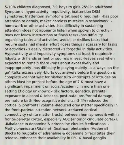 5-10% children diagnosed, 3:1 boys to girls 25% in adulthood Symptoms: hyperactivity, impulsivity, inattention DSM symptoms: Inattention symptoms (at least 6 required): -has poor attention to details, makes careless mistakes in schoolwork, -homework or other activities -has difficulty in sustaining attention -does not appear to listen when spoken to directly -does not follow instructions or finish tasks -has difficulty organising tasks and activities -avoids or dislikes tasks that require sustained mental effort -loses things necessary for tasks or activities -is easily distracted -is forgetful in daily activities. Hyperactivity and impulsivity symptoms (at least 6 required): -fidgets with hands or feet or squirms in seat -leaves seat when expected to remain there -runs about excessively and inappropriately -has difficulty in playing quietly -is always 'on the go' -talks excessively -blurts out answers before the question is complete -cannot wait for his/her turn -interrupts or intrudes on others Must be present before the age of 7 & must have a significant impairment on social/academic in more than one setting Etiology unknown: -Risk factors, genetics, prenatal exposure to alcohol & tobacco, post-natal pre-frontal damage, premature birth Neurocognitive deficits: -3-4% reduced the cortical & prefrontal volume -Reduced grey matter specifically in the front-parietal attention network -reduced cortical connectivity (white matter tracts) between hemispheres & within fronto-parietal cortex, especially ACC (anterior cingulate cortex). -IMbalance in dopamine & adrenaline circuits Medications: -Methylphenidate (Ritaline) -Dextroamphetamine (Adderral) Blocks to reuptake of adrenaline & dopamine & facilitates their release- enhances their availability in PFC & basal ganglia