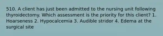 510. A client has just been admitted to the nursing unit following thyroidectomy. Which assessment is the priority for this client? 1. Hoarseness 2. Hypocalcemia 3. Audible stridor 4. Edema at the surgical site