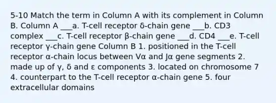 5-10 Match the term in Column A with its complement in Column B. Column A ___a. T-cell receptor δ-chain gene ___b. CD3 complex ___c. T-cell receptor β-chain gene ___d. CD4 ___e. T-cell receptor γ-chain gene Column B 1. positioned in the T-cell receptor α-chain locus between Vα and Jα gene segments 2. made up of γ, δ and ε components 3. located on chromosome 7 4. counterpart to the T-cell receptor α-chain gene 5. four extracellular domains