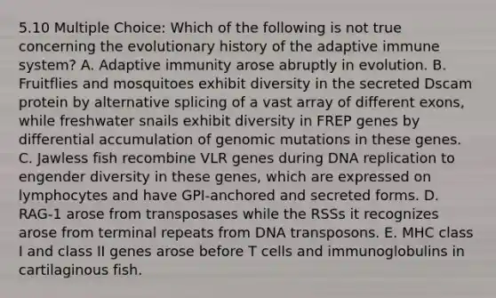 5.10 Multiple Choice: Which of the following is not true concerning the evolutionary history of the adaptive immune system? A. Adaptive immunity arose abruptly in evolution. B. Fruitflies and mosquitoes exhibit diversity in the secreted Dscam protein by alternative splicing of a vast array of different exons, while freshwater snails exhibit diversity in FREP genes by differential accumulation of genomic mutations in these genes. C. Jawless fish recombine VLR genes during DNA replication to engender diversity in these genes, which are expressed on lymphocytes and have GPI-anchored and secreted forms. D. RAG-1 arose from transposases while the RSSs it recognizes arose from terminal repeats from DNA transposons. E. MHC class I and class II genes arose before T cells and immunoglobulins in cartilaginous fish.