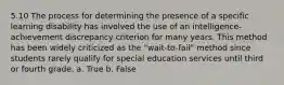 5.10 The process for determining the presence of a specific learning disability has involved the use of an intelligence-achievement discrepancy criterion for many years. This method has been widely criticized as the "wait-to-fail" method since students rarely qualify for special education services until third or fourth grade. a. True b. False