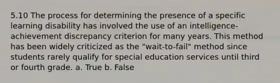 5.10 The process for determining the presence of a specific learning disability has involved the use of an intelligence-achievement discrepancy criterion for many years. This method has been widely criticized as the "wait-to-fail" method since students rarely qualify for special education services until third or fourth grade. a. True b. False