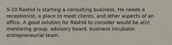 5-10 Rashid is starting a consulting business. He needs a receptionist, a place to meet clients, and other aspects of an office. A good solution for Rashid to consider would be a(n) mentoring group. advisory board. business incubator. entrepreneurial team.