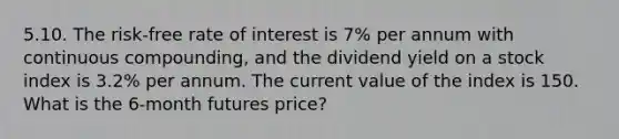 5.10. The risk-free rate of interest is 7% per annum with continuous compounding, and the dividend yield on a stock index is 3.2% per annum. The current value of the index is 150. What is the 6-month futures price?