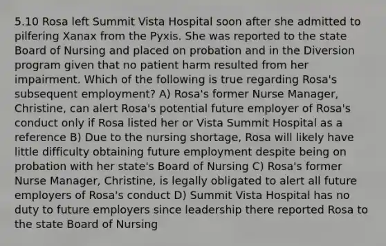 5.10 Rosa left Summit Vista Hospital soon after she admitted to pilfering Xanax from the Pyxis. She was reported to the state Board of Nursing and placed on probation and in the Diversion program given that no patient harm resulted from her impairment. Which of the following is true regarding Rosa's subsequent employment? A) Rosa's former Nurse Manager, Christine, can alert Rosa's potential future employer of Rosa's conduct only if Rosa listed her or Vista Summit Hospital as a reference B) Due to the nursing shortage, Rosa will likely have little difficulty obtaining future employment despite being on probation with her state's Board of Nursing C) Rosa's former Nurse Manager, Christine, is legally obligated to alert all future employers of Rosa's conduct D) Summit Vista Hospital has no duty to future employers since leadership there reported Rosa to the state Board of Nursing