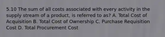 5.10 The sum of all costs associated with every activity in the supply stream of a product, is referred to as? A. Total Cost of Acquisition B. Total Cost of Ownership C. Purchase Requisition Cost D. Total Procurement Cost