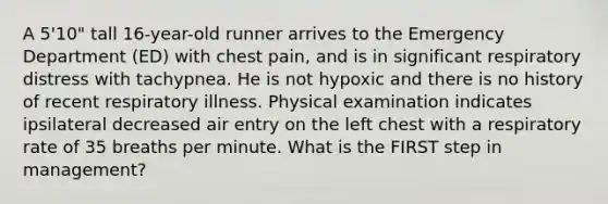 A 5'10" tall 16-year-old runner arrives to the Emergency Department (ED) with chest pain, and is in significant respiratory distress with tachypnea. He is not hypoxic and there is no history of recent respiratory illness. Physical examination indicates ipsilateral decreased air entry on the left chest with a respiratory rate of 35 breaths per minute. What is the FIRST step in management?