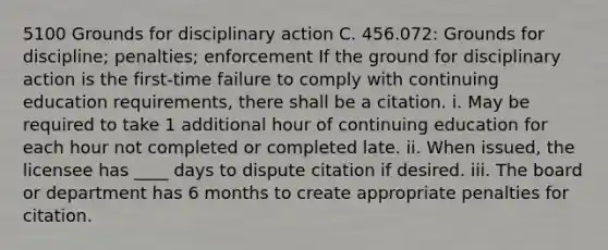 5100 Grounds for disciplinary action C. 456.072: Grounds for discipline; penalties; enforcement If the ground for disciplinary action is the first-time failure to comply with continuing education requirements, there shall be a citation. i. May be required to take 1 additional hour of continuing education for each hour not completed or completed late. ii. When issued, the licensee has ____ days to dispute citation if desired. iii. The board or department has 6 months to create appropriate penalties for citation.