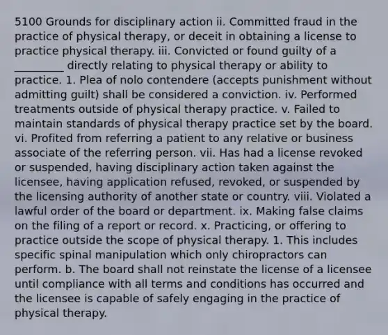 5100 Grounds for disciplinary action ii. Committed fraud in the practice of physical therapy, or deceit in obtaining a license to practice physical therapy. iii. Convicted or found guilty of a _________ directly relating to physical therapy or ability to practice. 1. Plea of nolo contendere (accepts punishment without admitting guilt) shall be considered a conviction. iv. Performed treatments outside of physical therapy practice. v. Failed to maintain standards of physical therapy practice set by the board. vi. Profited from referring a patient to any relative or business associate of the referring person. vii. Has had a license revoked or suspended, having disciplinary action taken against the licensee, having application refused, revoked, or suspended by the licensing authority of another state or country. viii. Violated a lawful order of the board or department. ix. Making false claims on the filing of a report or record. x. Practicing, or offering to practice outside the scope of physical therapy. 1. This includes specific spinal manipulation which only chiropractors can perform. b. The board shall not reinstate the license of a licensee until compliance with all terms and conditions has occurred and the licensee is capable of safely engaging in the practice of physical therapy.